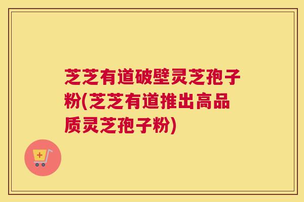 芝芝有道破壁灵芝孢子粉(芝芝有道推出高品质灵芝孢子粉)