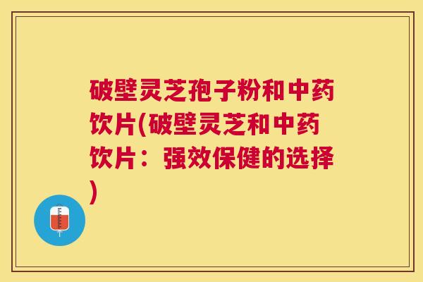 破壁灵芝孢子粉和中药饮片(破壁灵芝和中药饮片：强效保健的选择)