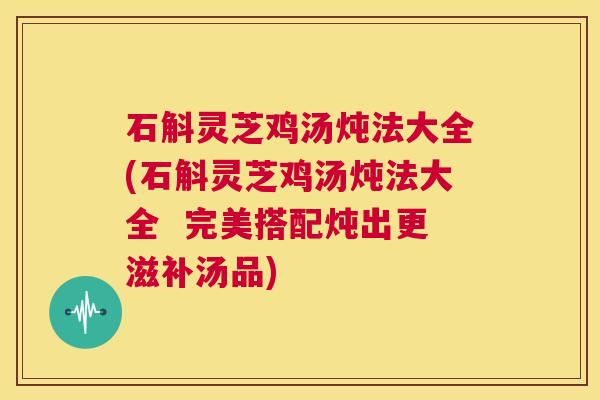 石斛灵芝鸡汤炖法大全(石斛灵芝鸡汤炖法大全  完美搭配炖出更滋补汤品)