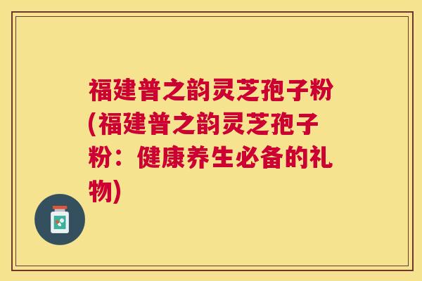 福建普之韵灵芝孢子粉(福建普之韵灵芝孢子粉：健康养生必备的礼物)
