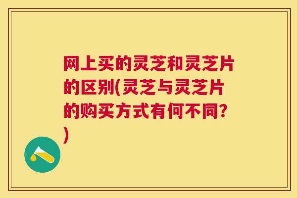 网上买的灵芝和灵芝片的区别(灵芝与灵芝片的购买方式有何不同?) 网上买的灵芝和灵芝片的区别(灵芝与灵芝片的购买方式有何不同?)