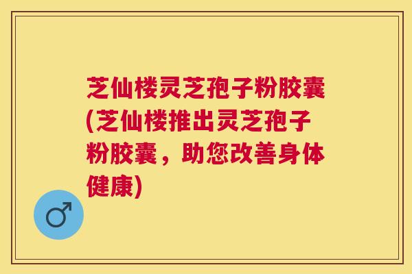 芝仙楼灵芝孢子粉胶囊(芝仙楼推出灵芝孢子粉胶囊，助您改善身体健康)