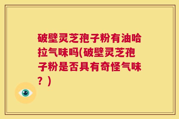 破壁灵芝孢子粉有油哈拉气味吗(破壁灵芝孢子粉是否具有奇怪气味?) 破壁灵芝孢子粉有油哈拉气味吗(破壁灵芝孢子粉是否具有奇怪气味?)