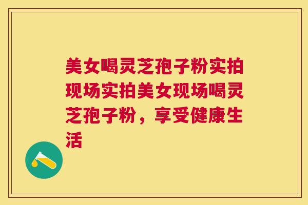 美女喝灵芝孢子粉实拍现场实拍美女现场喝灵芝孢子粉，享受健康生活