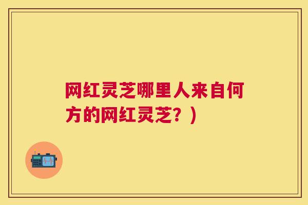 网红灵芝哪里人来自何方的网红灵芝?) 网红灵芝哪里人来自何方的网红灵芝?)