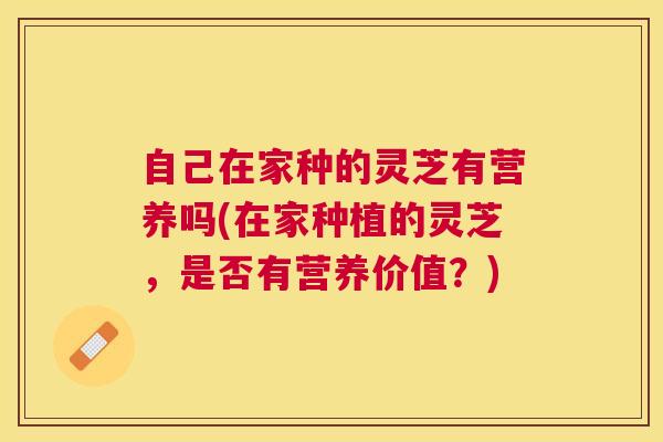 自己在家种的灵芝有营养吗(在家种植的灵芝，是否有营养价值？)