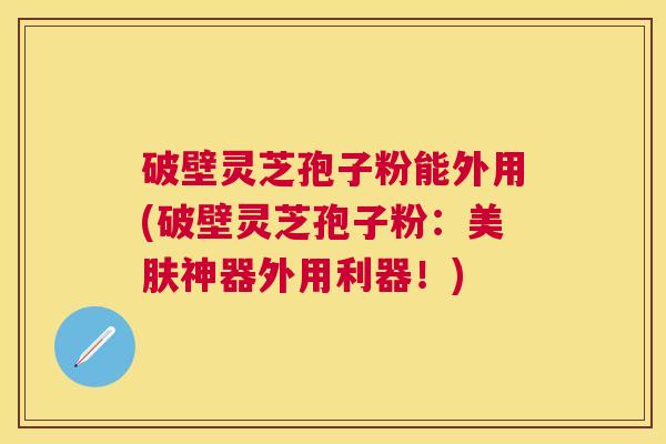 破壁灵芝孢子粉能外用(破壁灵芝孢子粉：美肤神器外用利器！)