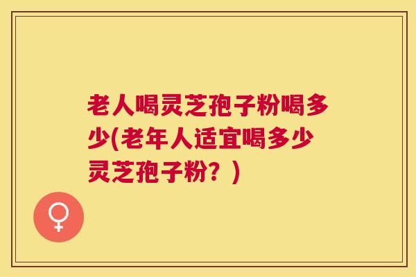 老人喝灵芝孢子粉喝多少(老年人适宜喝多少灵芝孢子粉？)