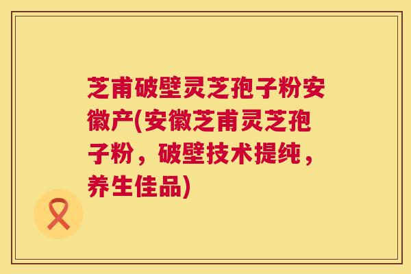 芝甫破壁灵芝孢子粉安徽产(安徽芝甫灵芝孢子粉，破壁技术提纯，养生佳品)