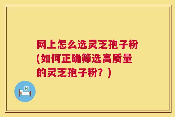 网上怎么选灵芝孢子粉(如何正确筛选高质量的灵芝孢子粉?) 网上怎么选灵芝孢子粉(如何正确筛选高质量的灵芝孢子粉?)