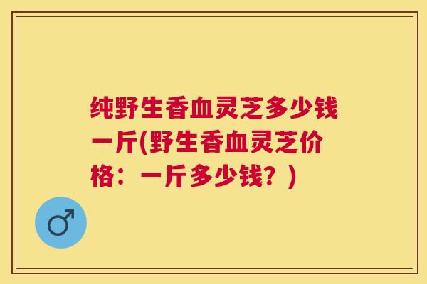 纯野生香血灵芝多少钱一斤(野生香血灵芝价格:一斤多少钱?)