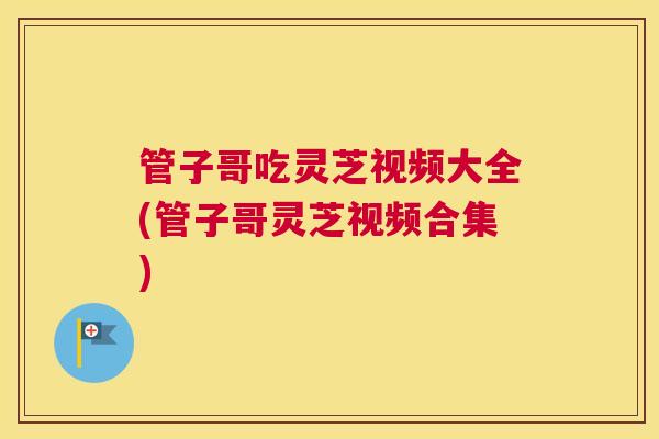 管子哥吃灵芝视频大全(管子哥灵芝视频合集) 管子哥吃灵芝视频大全(管子哥灵芝视频合集)
