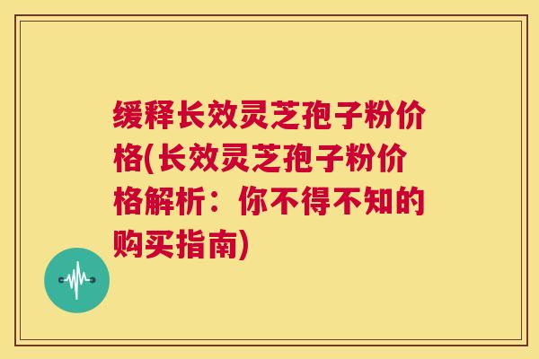 缓释长效灵芝孢子粉价格(长效灵芝孢子粉价格解析：你不得不知的购买指南)