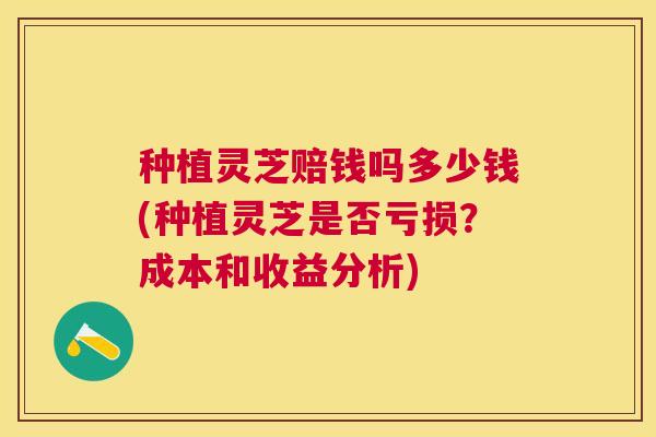 种植灵芝赔钱吗多少钱(种植灵芝是否亏损？成本和收益分析)