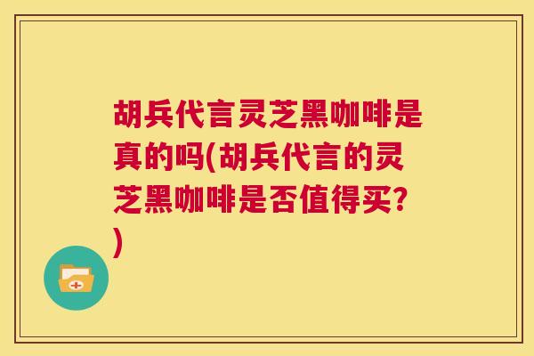 胡兵代言灵芝黑咖啡是真的吗(胡兵代言的灵芝黑咖啡是否值得买？)