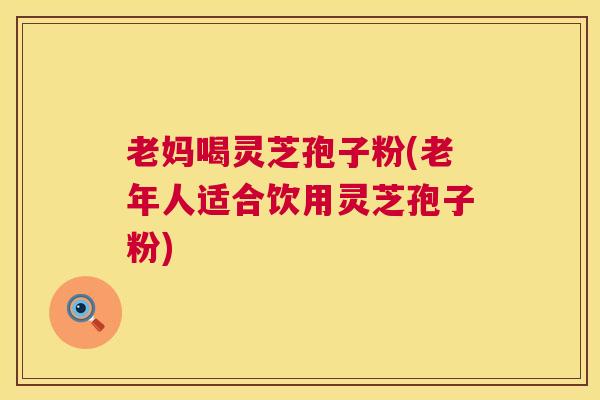 老妈喝灵芝孢子粉(老年人适合饮用灵芝孢子粉)