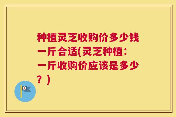 种植灵芝收购价多少钱一斤合适(灵芝种植：一斤收购价应该是多少？)