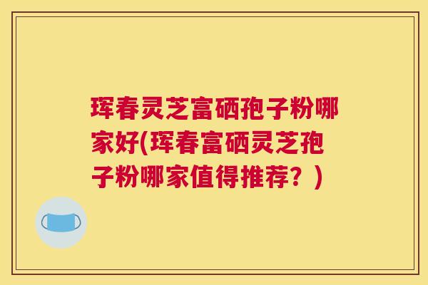 珲春灵芝富硒孢子粉哪家好(珲春富硒灵芝孢子粉哪家值得推荐？)