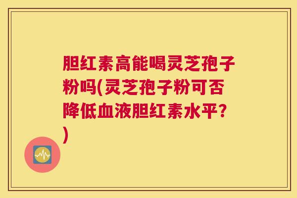 胆红素高能喝灵芝孢子粉吗(灵芝孢子粉可否降低血液胆红素水平？)