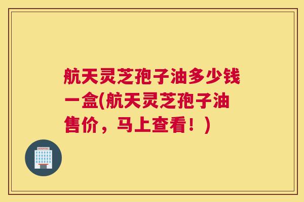 航天灵芝孢子油多少钱一盒(航天灵芝孢子油售价，马上查看！)