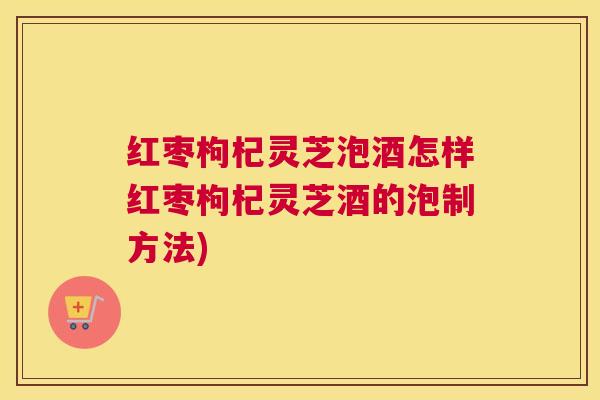 红枣枸杞灵芝泡酒怎样红枣枸杞灵芝酒的泡制方法)