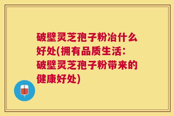 破壁灵芝孢子粉冶什么好处(拥有品质生活：破壁灵芝孢子粉带来的健康好处)