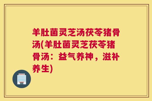 羊肚菌灵芝汤茯苓猪骨汤(羊肚菌灵芝茯苓猪骨汤：益气养神，滋补养生)