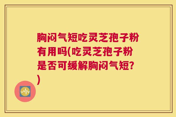 胸闷气短吃灵芝孢子粉有用吗(吃灵芝孢子粉是否可缓解胸闷气短？)