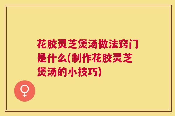 花胶灵芝煲汤做法窍门是什么(制作花胶灵芝煲汤的小技巧)