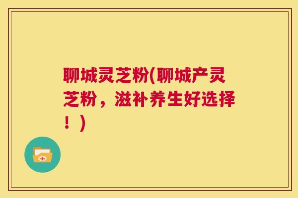 聊城灵芝粉(聊城产灵芝粉，滋补养生好选择！)