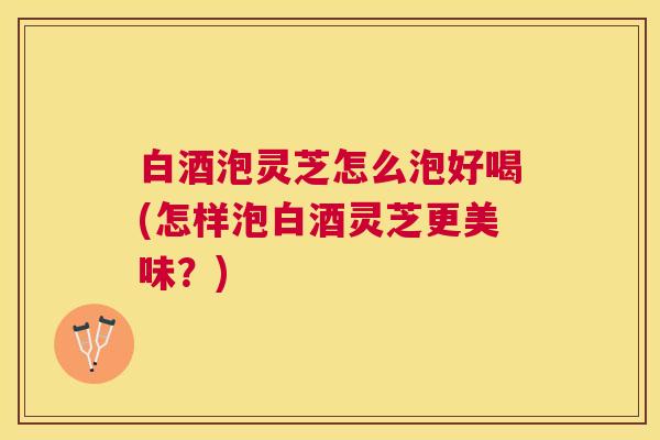 白酒泡灵芝怎么泡好喝(怎样泡白酒灵芝更美味？)