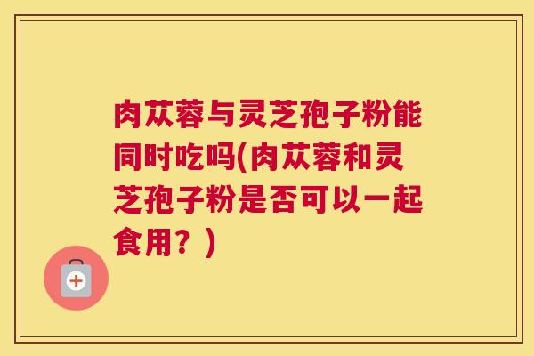 肉苁蓉与灵芝孢子粉能同时吃吗(肉苁蓉和灵芝孢子粉是否可以一起食用？)