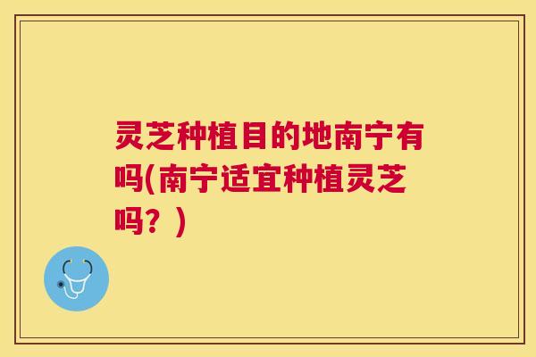 灵芝种植目的地南宁有吗(南宁适宜种植灵芝吗？)