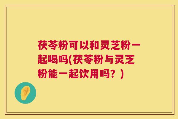 茯苓粉可以和灵芝粉一起喝吗(茯苓粉与灵芝粉能一起饮用吗？)