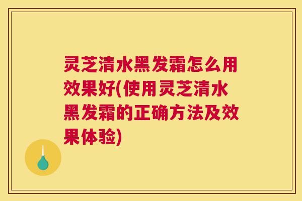 灵芝清水黑发霜怎么用效果好(使用灵芝清水黑发霜的正确方法及效果体验)