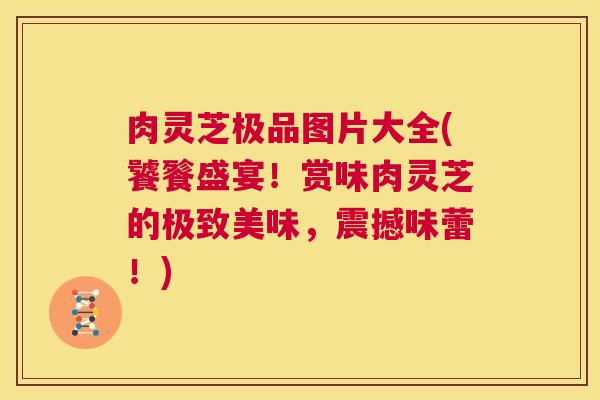肉灵芝极品图片大全(饕餮盛宴！赏味肉灵芝的极致美味，震撼味蕾！)