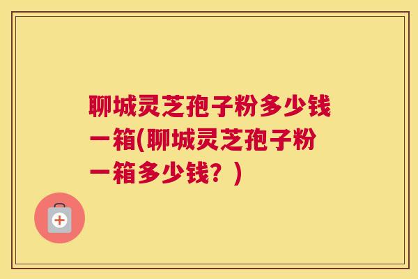 聊城灵芝孢子粉多少钱一箱(聊城灵芝孢子粉一箱多少钱？)