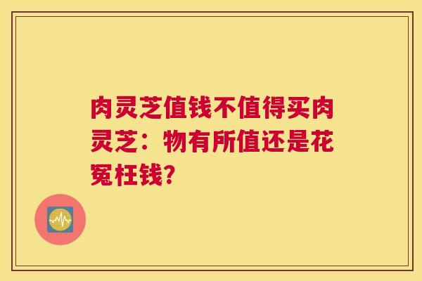 肉灵芝值钱不值得买肉灵芝:物有所值还是花冤枉钱? 肉灵芝值钱不值得买肉灵芝:物有所值还是花冤枉钱?