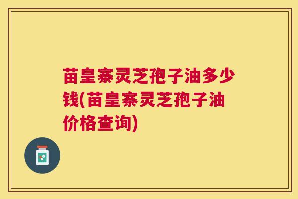 苗皇寨灵芝孢子油多少钱(苗皇寨灵芝孢子油价格查询)