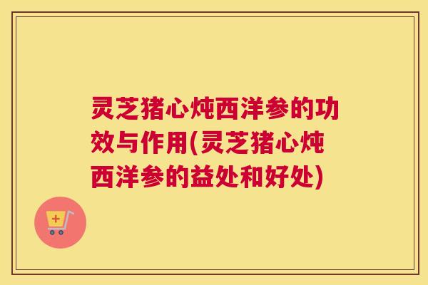 灵芝猪心炖西洋参的功效与作用(灵芝猪心炖西洋参的益处和好处)