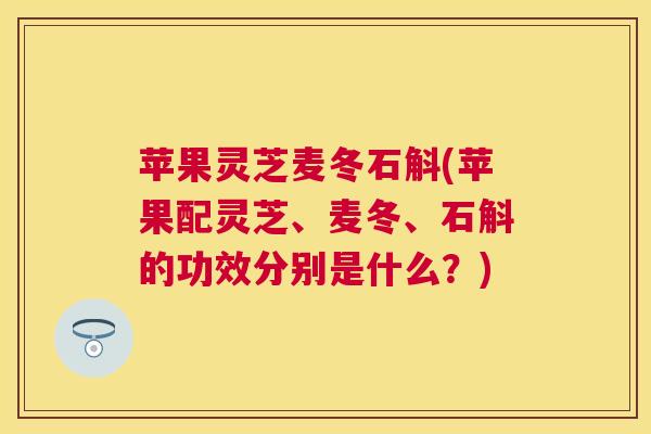 苹果灵芝麦冬石斛(苹果配灵芝、麦冬、石斛的功效分别是什么？)