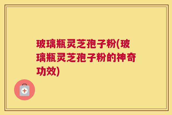 玻璃瓶灵芝孢子粉(玻璃瓶灵芝孢子粉的神奇功效)