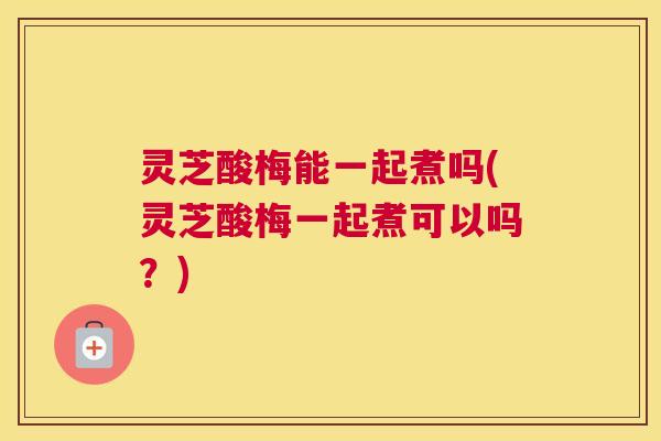 灵芝酸梅能一起煮吗(灵芝酸梅一起煮可以吗?) 灵芝酸梅能一起煮吗(灵芝酸梅一起煮可以吗?)