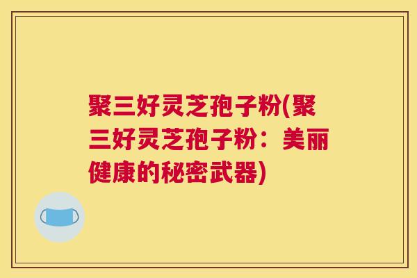 聚三好灵芝孢子粉(聚三好灵芝孢子粉:美丽健康的秘密武器) 聚三好灵芝孢子粉(聚三好灵芝孢子粉:美丽健康的秘密武器)