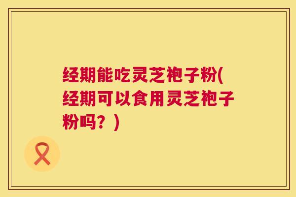经期能吃灵芝袍子粉(经期可以食用灵芝袍子粉吗？)