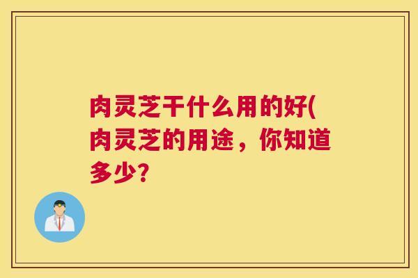 肉灵芝干什么用的好(肉灵芝的用途，你知道多少？