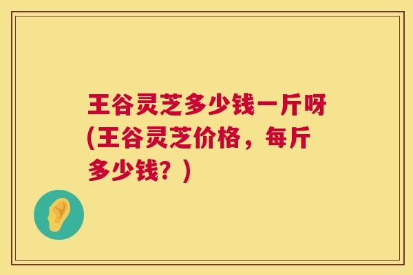 王谷灵芝多少钱一斤呀(王谷灵芝价格，每斤多少钱？)