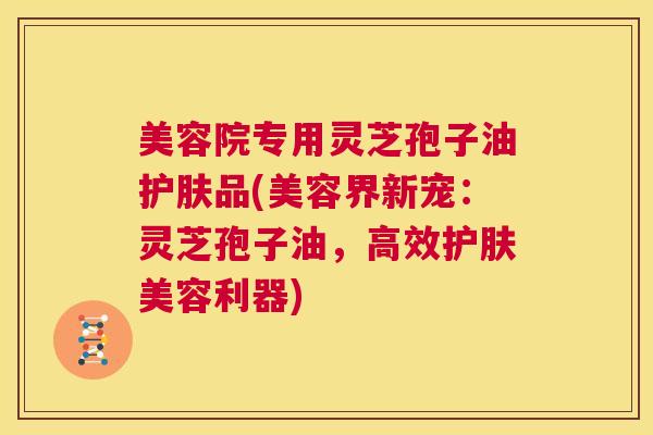 美容院专用灵芝孢子油护肤品(美容界新宠：灵芝孢子油，高效护肤美容利器)