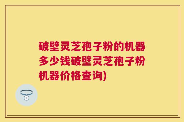 破壁灵芝孢子粉的机器多少钱破壁灵芝孢子粉机器价格查询)