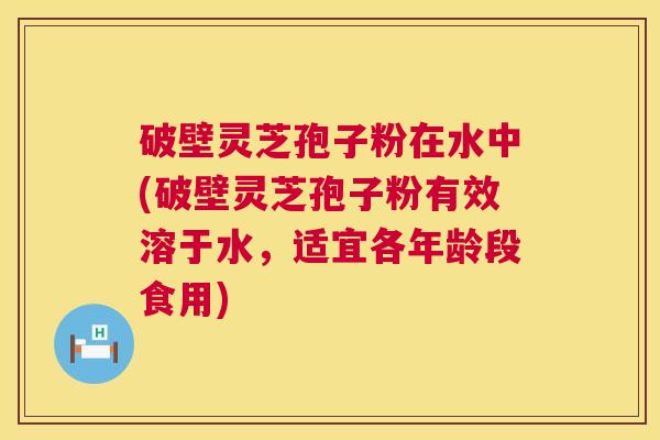 破壁灵芝孢子粉在水中(破壁灵芝孢子粉有效溶于水，适宜各年龄段食用)